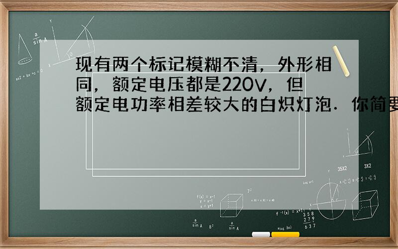 现有两个标记模糊不清，外形相同，额定电压都是220V，但额定电功率相差较大的白炽灯泡．你简要写出三种方法判断哪一个灯的额