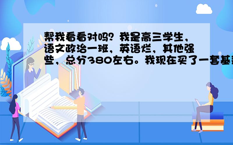 帮我看看对吗？我是高三学生，语文政治一班，英语烂，其他强些，总分380左右。我现在买了一套基楚知识的辅导书，每本140业