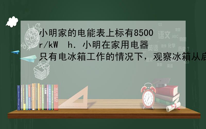 小明家的电能表上标有8500r/kW•h．小明在家用电器只有电冰箱工作的情况下，观察冰箱从启动到停止工作用了3mi右，转