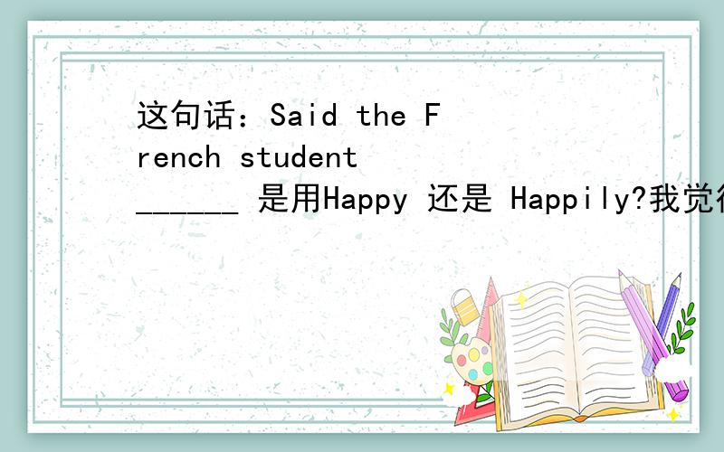 这句话：Said the French student ______ 是用Happy 还是 Happily?我觉得是Ha