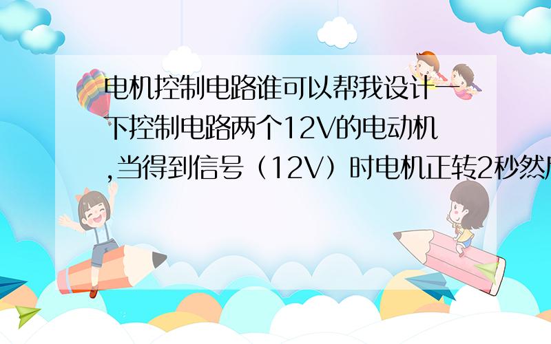 电机控制电路谁可以帮我设计一下控制电路两个12V的电动机,当得到信号（12V）时电机正转2秒然后停止运转,失去信号后反转