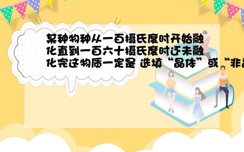 某种物种从一百摄氏度时开始融化直到一百六十摄氏度时还未融化完这物质一定是 选填“晶体”或“非晶体”