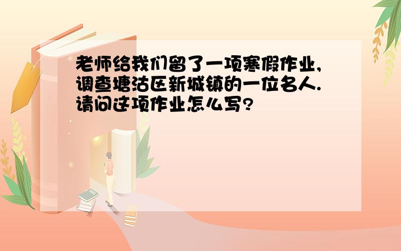 老师给我们留了一项寒假作业,调查塘沽区新城镇的一位名人.请问这项作业怎么写?