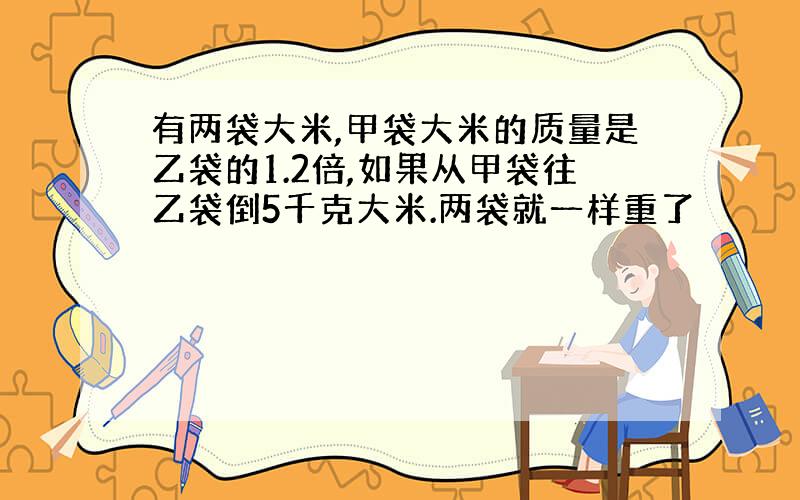 有两袋大米,甲袋大米的质量是乙袋的1.2倍,如果从甲袋往乙袋倒5千克大米.两袋就一样重了