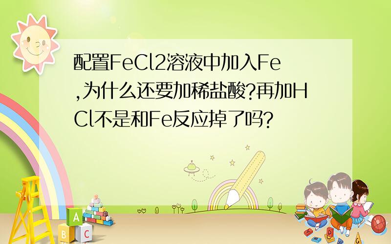 配置FeCl2溶液中加入Fe,为什么还要加稀盐酸?再加HCl不是和Fe反应掉了吗?