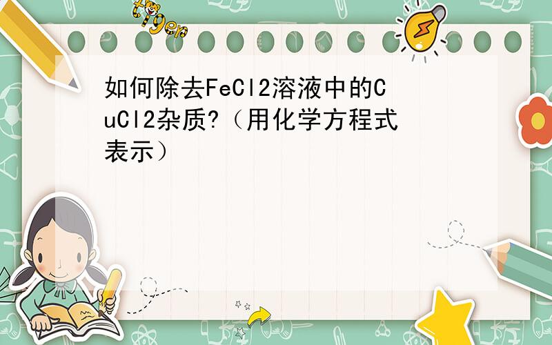 如何除去FeCl2溶液中的CuCl2杂质?（用化学方程式表示）