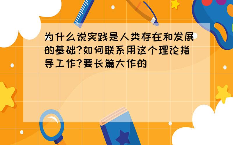 为什么说实践是人类存在和发展的基础?如何联系用这个理论指导工作?要长篇大作的