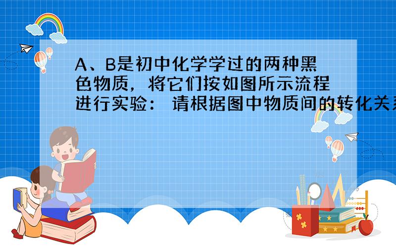 A、B是初中化学学过的两种黑色物质，将它们按如图所示流程进行实验： 请根据图中物质间的转化关系写出下列物质的化学式：A