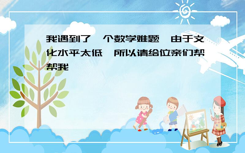 我遇到了一个数学难题,由于文化水平太低,所以请给位亲们帮帮我