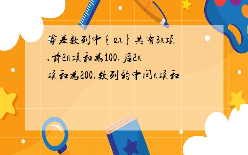 等差数列中{an}共有3n项,前2n项和为100,后2n项和为200,数列的中间n项和