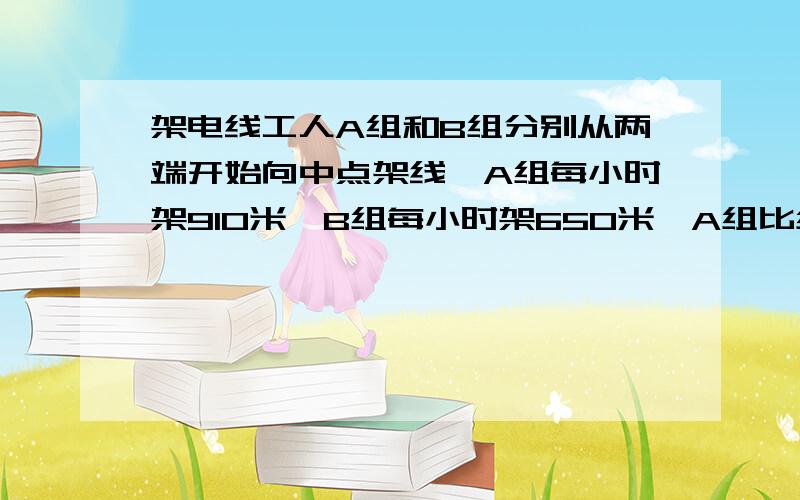 架电线工人A组和B组分别从两端开始向中点架线,A组每小时架910米,B组每小时架650米,A组比组早2小时到达中点,问这