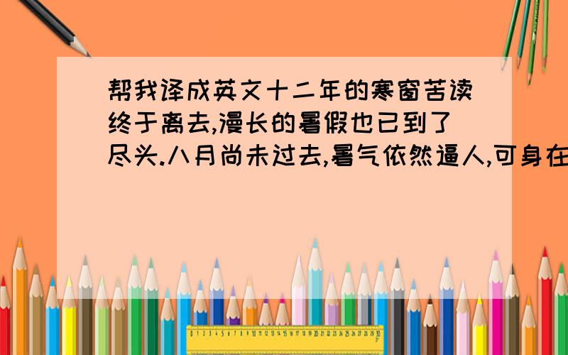 帮我译成英文十二年的寒窗苦读终于离去,漫长的暑假也已到了尽头.八月尚未过去,暑气依然逼人,可身在五湖四海的我们,却已背上