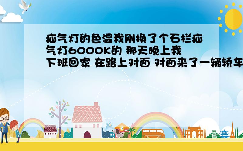 疝气灯的色温我刚换了个石栏疝气灯6000K的 那天晚上我下班回家 在路上对面 对面来了一辆轿车也是疝气灯的 我恨他打招呼