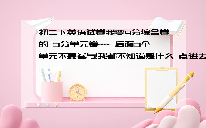 初二下英语试卷我要4分综合卷的 3分单元卷~~ 后面3个单元不要参与!我都不知道是什么 点进去全部是英文!点也点不进去