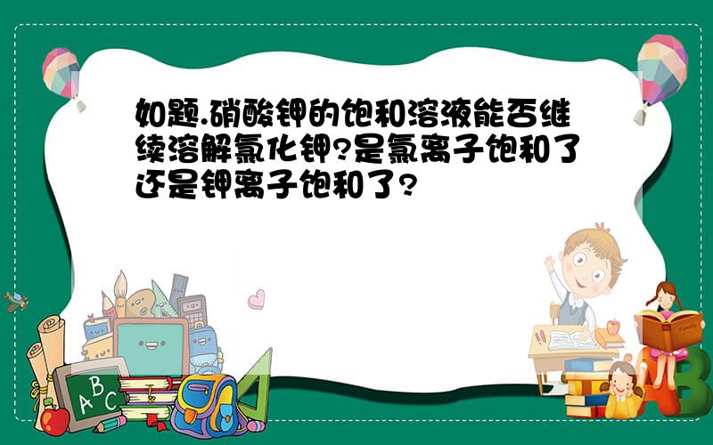 如题.硝酸钾的饱和溶液能否继续溶解氯化钾?是氯离子饱和了还是钾离子饱和了?