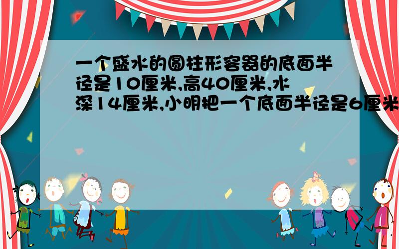 一个盛水的圆柱形容器的底面半径是10厘米,高40厘米,水深14厘米,小明把一个底面半径是6厘米,高20厘米