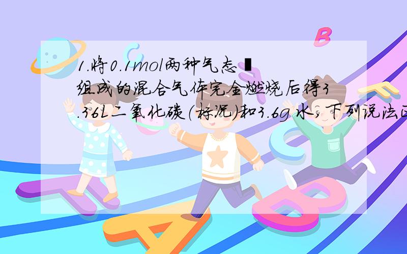 1.将0.1mol两种气态烃组成的混合气体完全燃烧后得3.36L二氧化碳（标况）和3.6g 水,下列说法正确的是（ ）