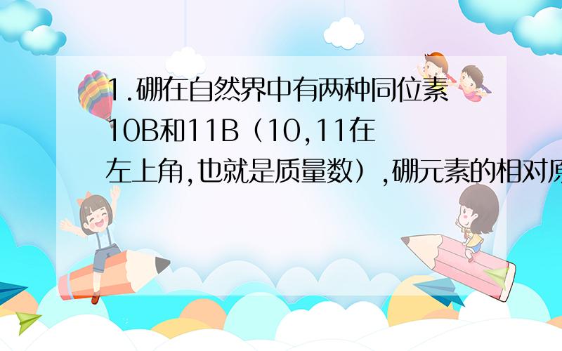 1.硼在自然界中有两种同位素10B和11B（10,11在左上角,也就是质量数）,硼元素的相对原子质量近似为10.8,这1