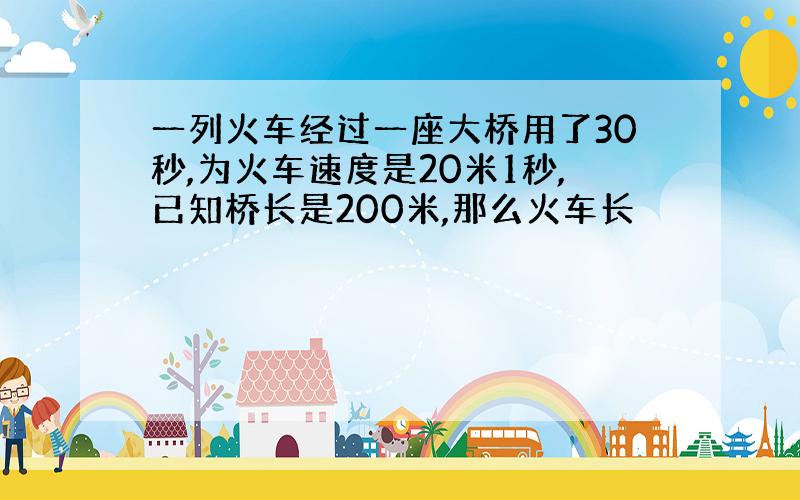 一列火车经过一座大桥用了30秒,为火车速度是20米1秒,已知桥长是200米,那么火车长