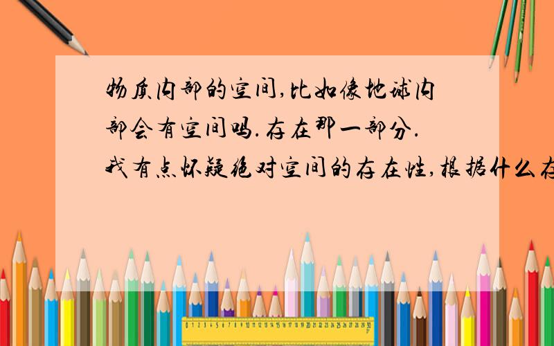 物质内部的空间,比如像地球内部会有空间吗.存在那一部分.我有点怀疑绝对空间的存在性,根据什么存在的