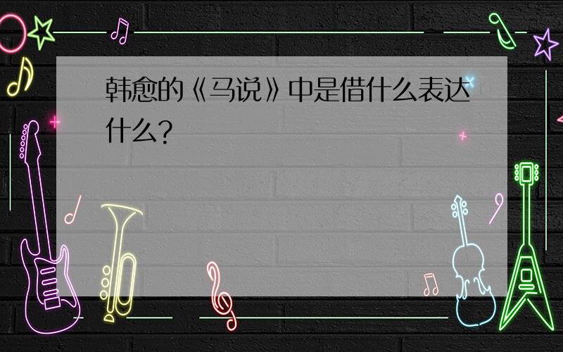 韩愈的《马说》中是借什么表达什么?