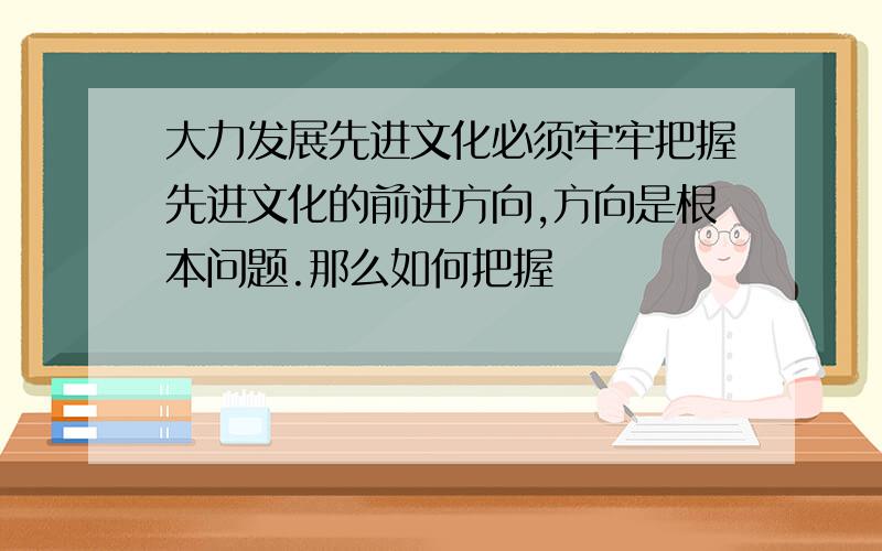 大力发展先进文化必须牢牢把握先进文化的前进方向,方向是根本问题.那么如何把握