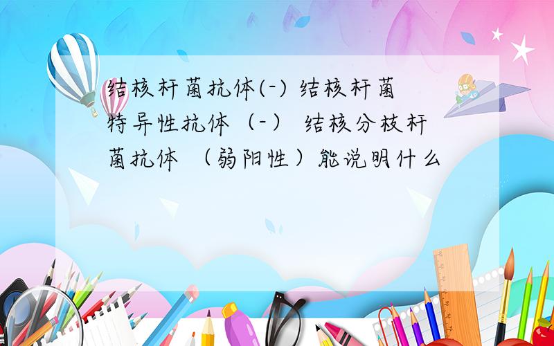 结核杆菌抗体(-) 结核杆菌特异性抗体（-） 结核分枝杆菌抗体 （弱阳性）能说明什么