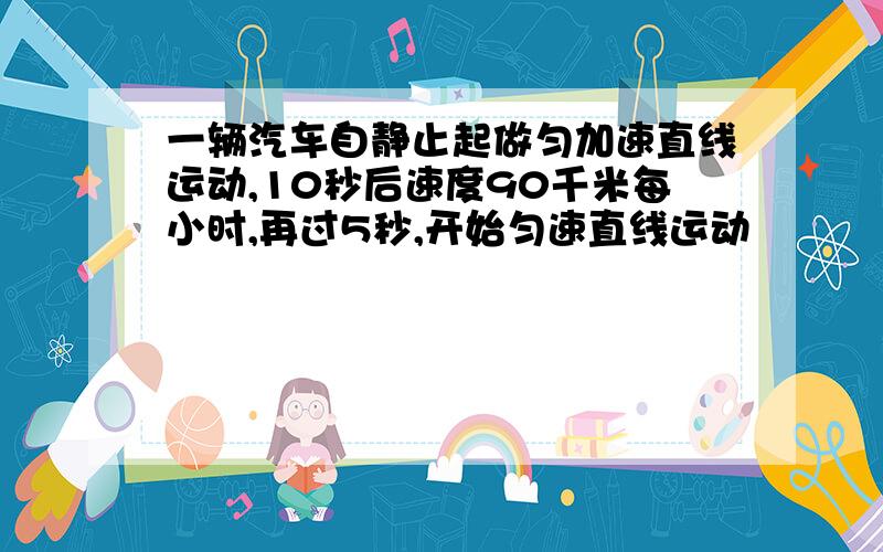 一辆汽车自静止起做匀加速直线运动,10秒后速度90千米每小时,再过5秒,开始匀速直线运动