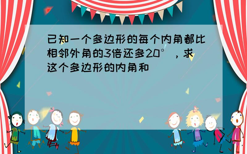 已知一个多边形的每个内角都比相邻外角的3倍还多20°，求这个多边形的内角和．