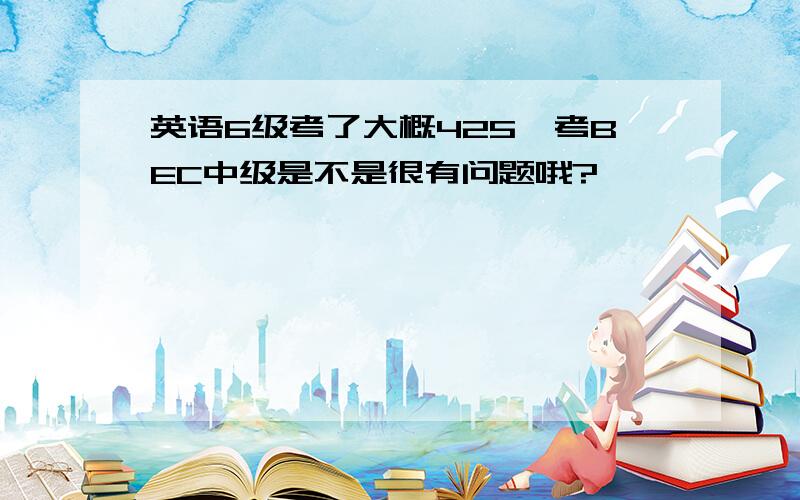 英语6级考了大概425,考BEC中级是不是很有问题哦?