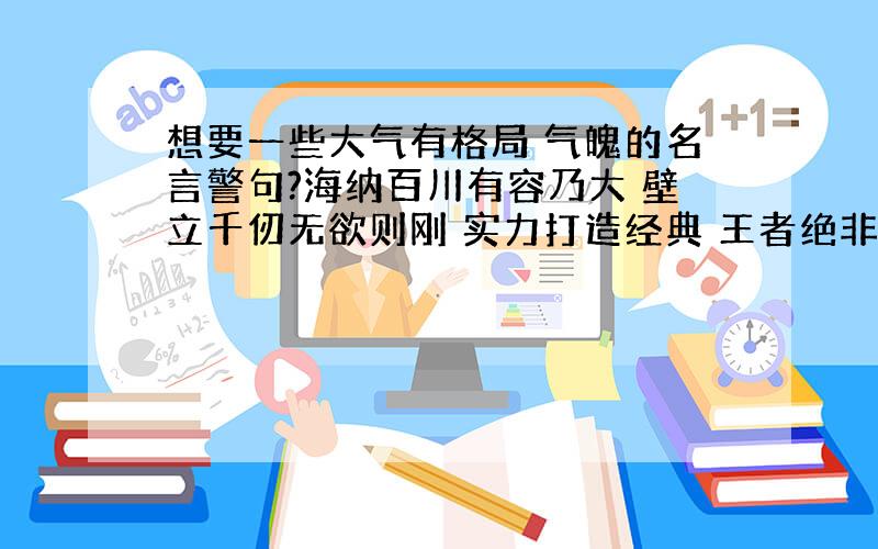 想要一些大气有格局 气魄的名言警句?海纳百川有容乃大 壁立千仞无欲则刚 实力打造经典 王者绝非偶然