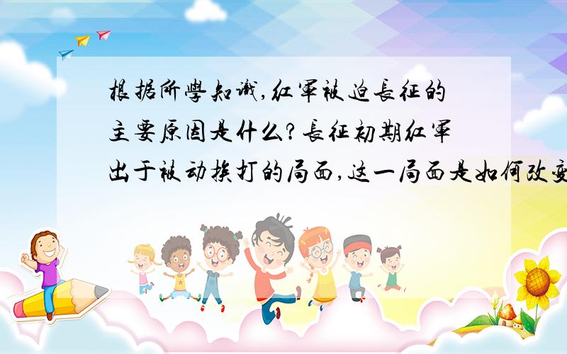 根据所学知识,红军被迫长征的主要原因是什么?长征初期红军出于被动挨打的局面,这一局面是如何改变的?