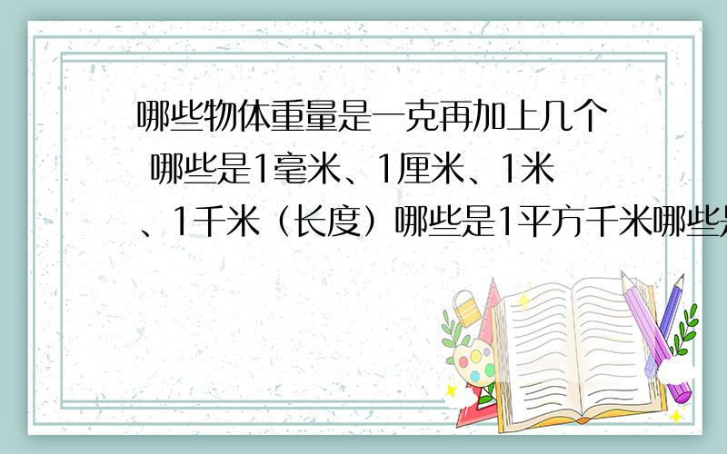 哪些物体重量是一克再加上几个 哪些是1毫米、1厘米、1米、1千米（长度）哪些是1平方千米哪些是1立方分米、1立方米哪些是