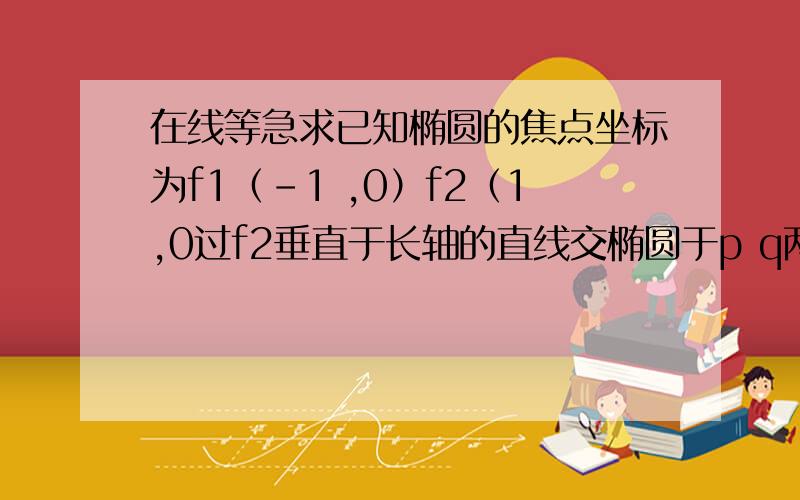 在线等急求已知椭圆的焦点坐标为f1（－1 ,0）f2（1,0过f2垂直于长轴的直线交椭圆于p q两点