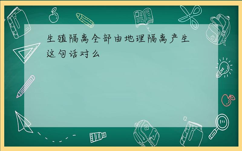 生殖隔离全部由地理隔离产生 这句话对么