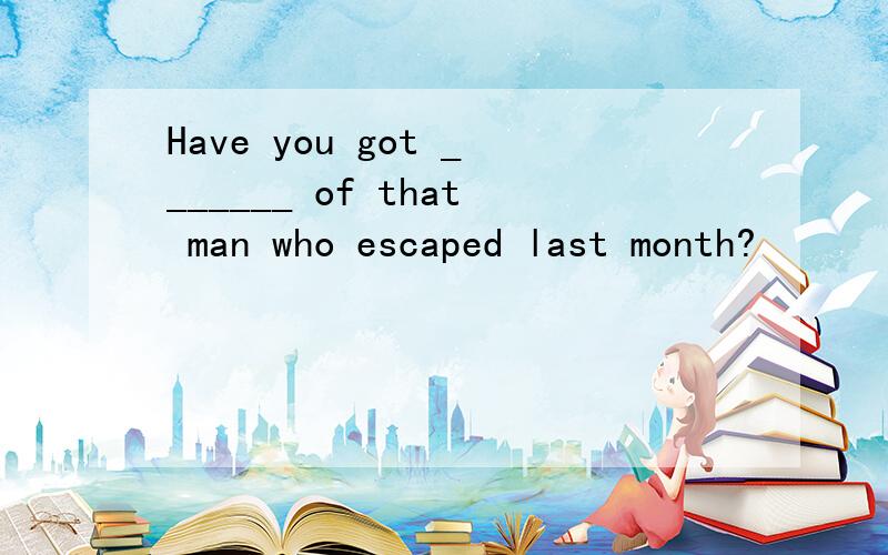 Have you got _______ of that man who escaped last month?