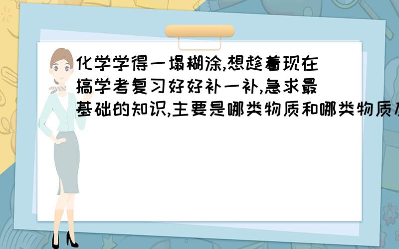 化学学得一塌糊涂,想趁着现在搞学考复习好好补一补,急求最基础的知识,主要是哪类物质和哪类物质反应会怎样,什么和什么不能反