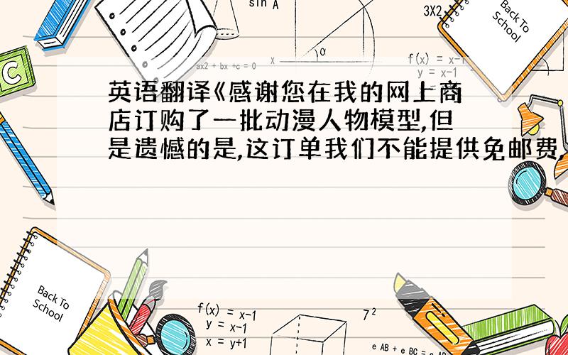 英语翻译《感谢您在我的网上商店订购了一批动漫人物模型,但是遗憾的是,这订单我们不能提供免邮费,那是因为模型的体积和重量超