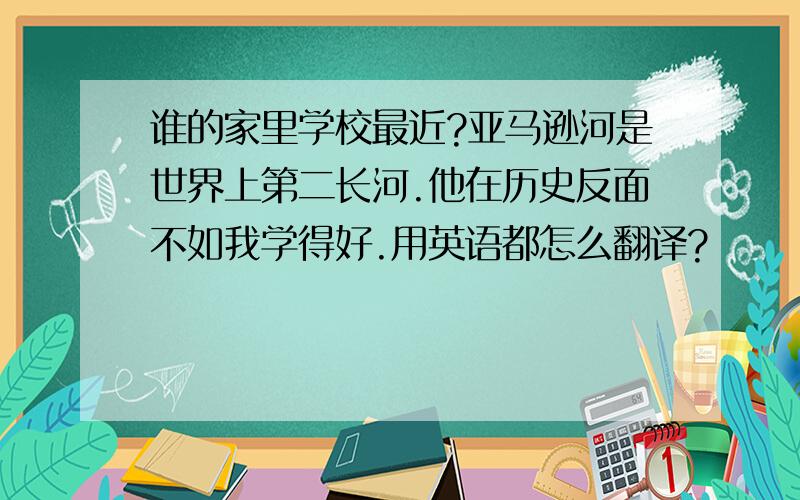 谁的家里学校最近?亚马逊河是世界上第二长河.他在历史反面不如我学得好.用英语都怎么翻译?