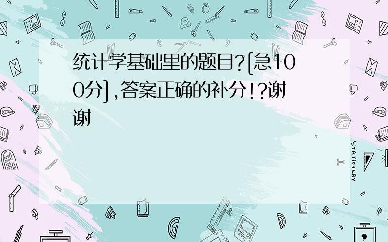 统计学基础里的题目?[急100分],答案正确的补分!?谢谢