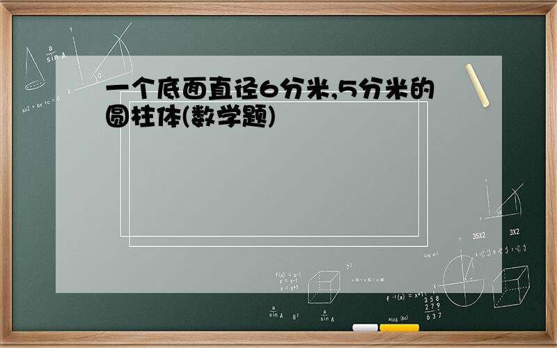 一个底面直径6分米,5分米的圆柱体(数学题)