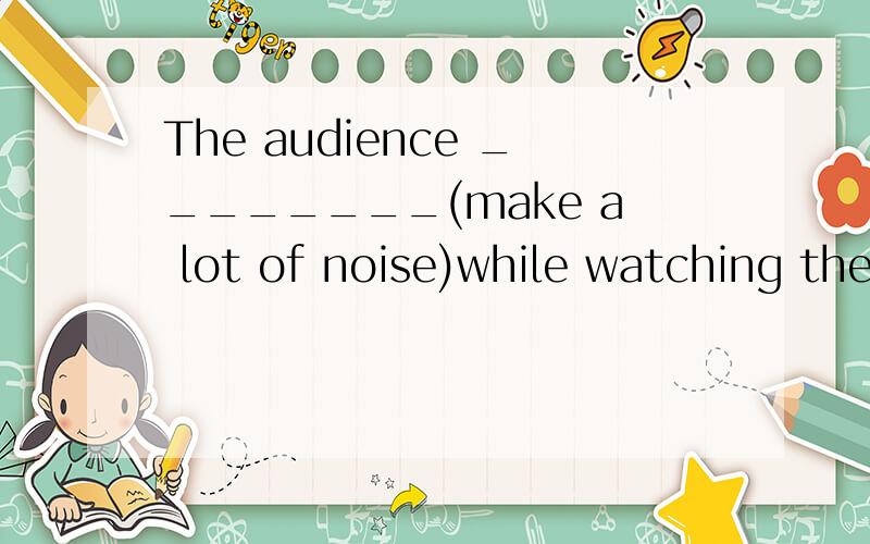 The audience ________(make a lot of noise)while watching the