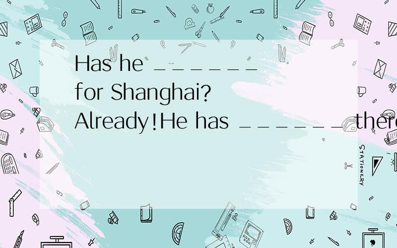 Has he ______ for Shanghai? Already!He has ______ there for