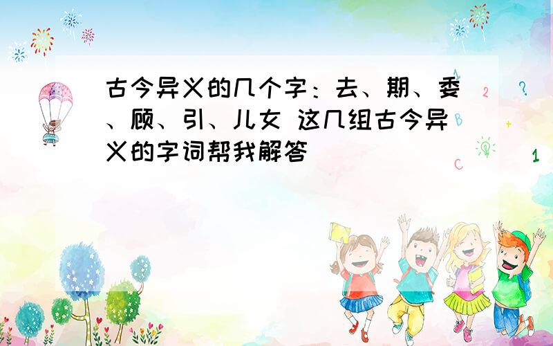 古今异义的几个字：去、期、委、顾、引、儿女 这几组古今异义的字词帮我解答