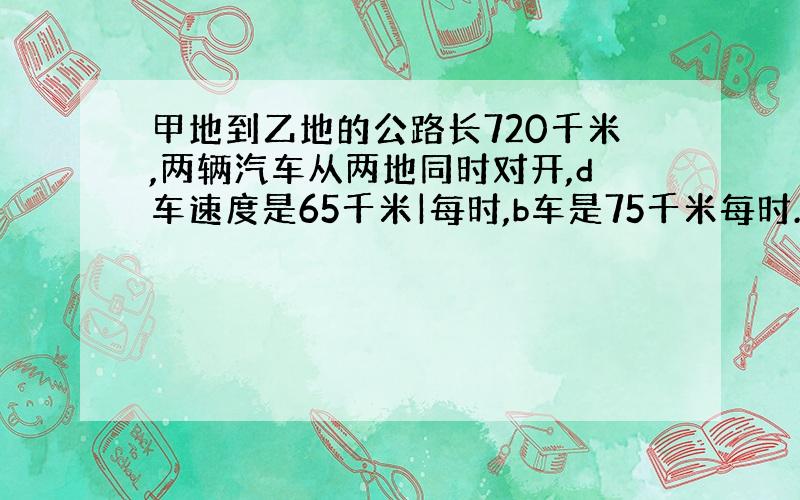 甲地到乙地的公路长720千米,两辆汽车从两地同时对开,d车速度是65千米|每时,b车是75千米每时.经过几小