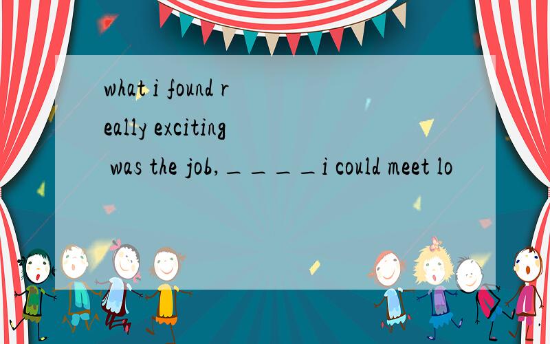 what i found really exciting was the job,____i could meet lo