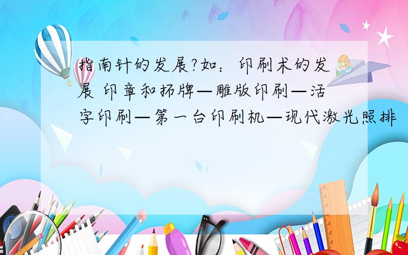 指南针的发展?如：印刷术的发展 印章和拓牌—雕版印刷—活字印刷—第一台印刷机—现代激光照排 （写这样