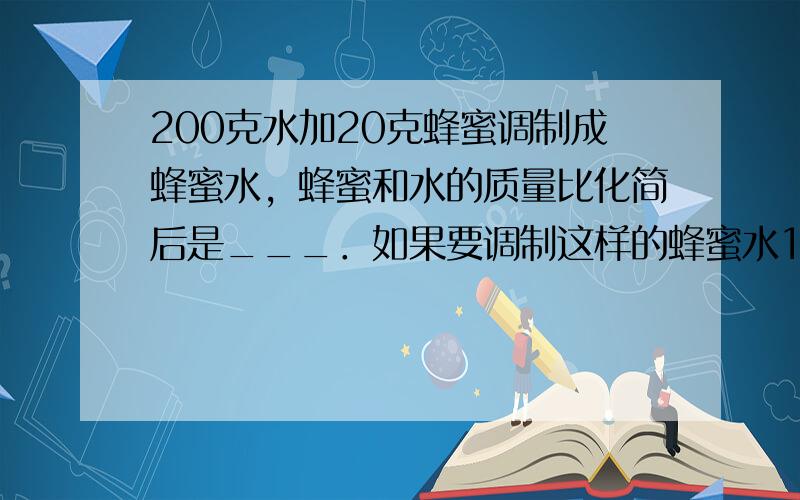 200克水加20克蜂蜜调制成蜂蜜水，蜂蜜和水的质量比化简后是___．如果要调制这样的蜂蜜水1千克，需要蜂蜜___克．（保