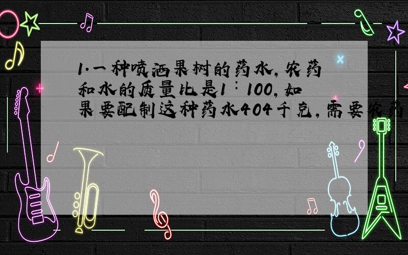 1.一种喷洒果树的药水,农药和水的质量比是1∶100,如果要配制这种药水404千克,需要农药和水各多少千克?