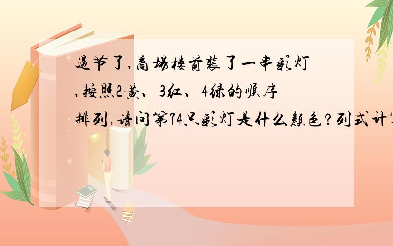 过节了,商场楼前装了一串彩灯,按照2黄、3红、4绿的顺序排列,请问第74只彩灯是什么颜色?列式计算